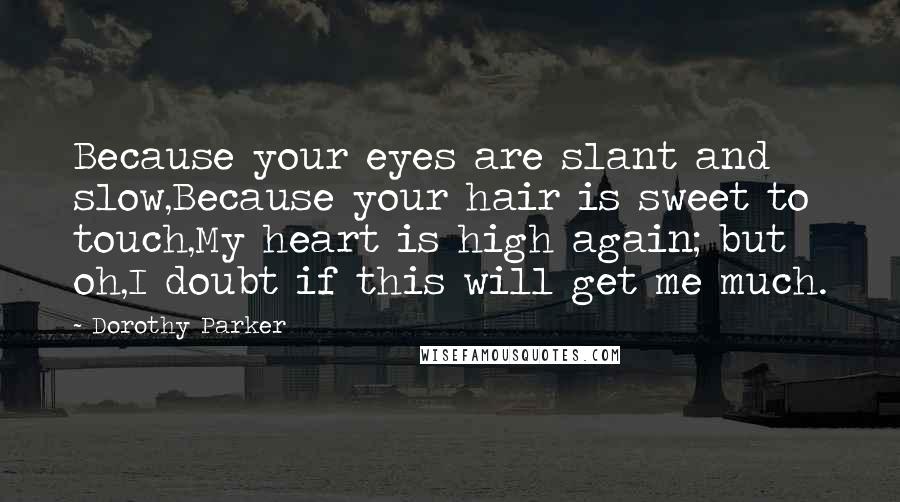 Dorothy Parker Quotes: Because your eyes are slant and slow,Because your hair is sweet to touch,My heart is high again; but oh,I doubt if this will get me much.