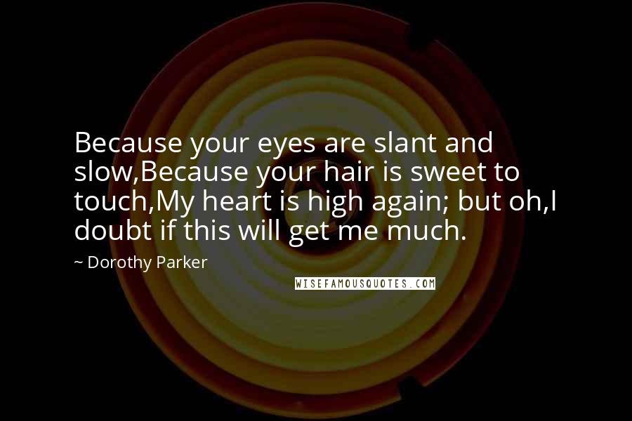 Dorothy Parker Quotes: Because your eyes are slant and slow,Because your hair is sweet to touch,My heart is high again; but oh,I doubt if this will get me much.