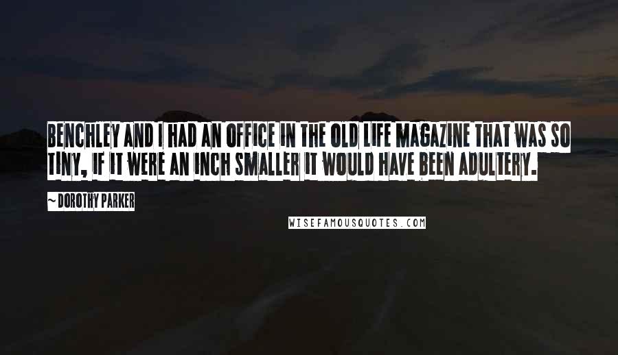 Dorothy Parker Quotes: Benchley and I had an office in the old Life magazine that was so tiny, if it were an inch smaller it would have been adultery.