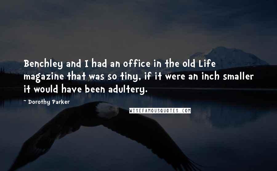 Dorothy Parker Quotes: Benchley and I had an office in the old Life magazine that was so tiny, if it were an inch smaller it would have been adultery.