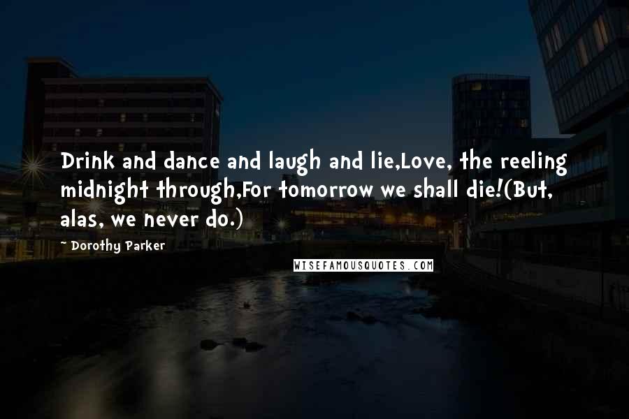 Dorothy Parker Quotes: Drink and dance and laugh and lie,Love, the reeling midnight through,For tomorrow we shall die!(But, alas, we never do.)