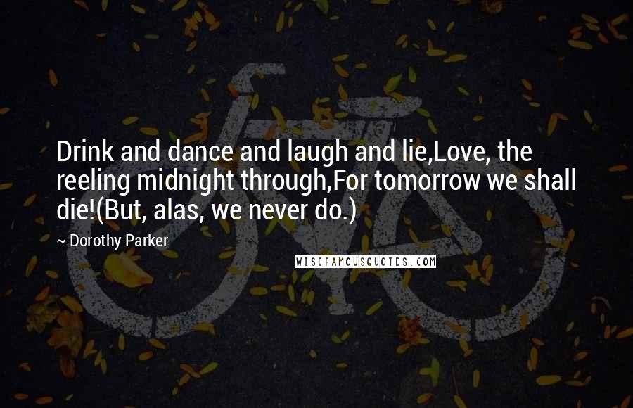 Dorothy Parker Quotes: Drink and dance and laugh and lie,Love, the reeling midnight through,For tomorrow we shall die!(But, alas, we never do.)