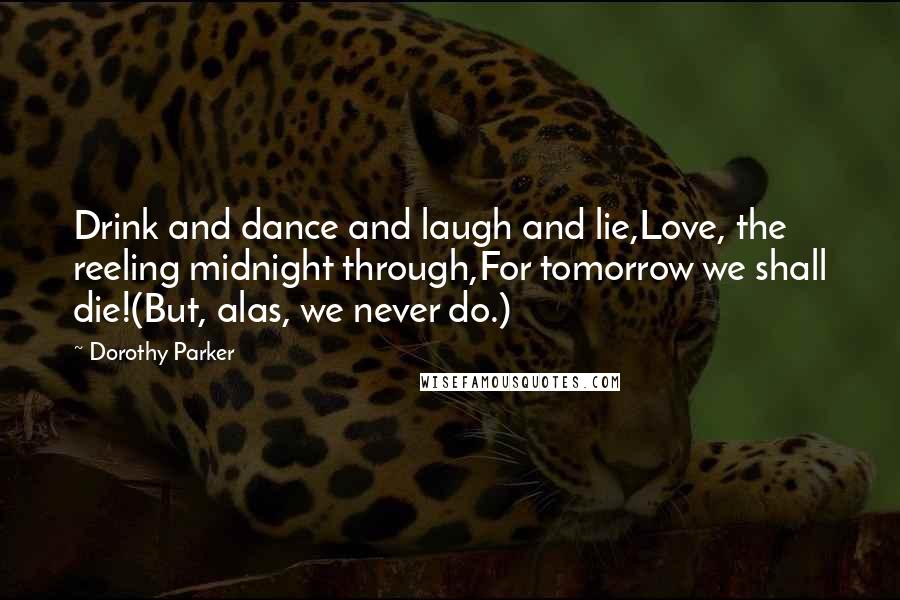 Dorothy Parker Quotes: Drink and dance and laugh and lie,Love, the reeling midnight through,For tomorrow we shall die!(But, alas, we never do.)