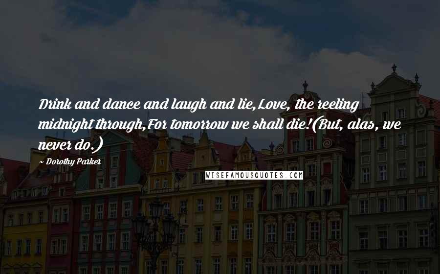 Dorothy Parker Quotes: Drink and dance and laugh and lie,Love, the reeling midnight through,For tomorrow we shall die!(But, alas, we never do.)