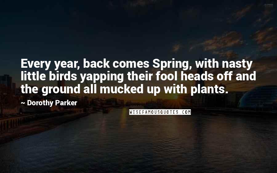 Dorothy Parker Quotes: Every year, back comes Spring, with nasty little birds yapping their fool heads off and the ground all mucked up with plants.