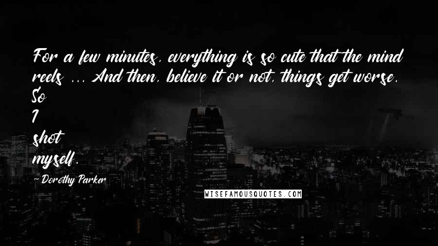 Dorothy Parker Quotes: For a few minutes, everything is so cute that the mind reels ... And then, believe it or not, things get worse. So I shot myself.