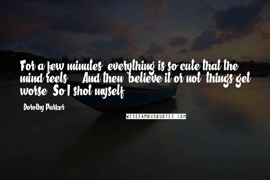 Dorothy Parker Quotes: For a few minutes, everything is so cute that the mind reels ... And then, believe it or not, things get worse. So I shot myself.