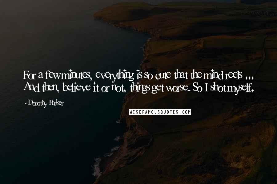 Dorothy Parker Quotes: For a few minutes, everything is so cute that the mind reels ... And then, believe it or not, things get worse. So I shot myself.