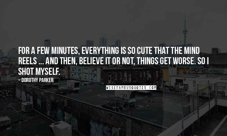 Dorothy Parker Quotes: For a few minutes, everything is so cute that the mind reels ... And then, believe it or not, things get worse. So I shot myself.