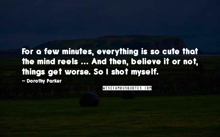 Dorothy Parker Quotes: For a few minutes, everything is so cute that the mind reels ... And then, believe it or not, things get worse. So I shot myself.