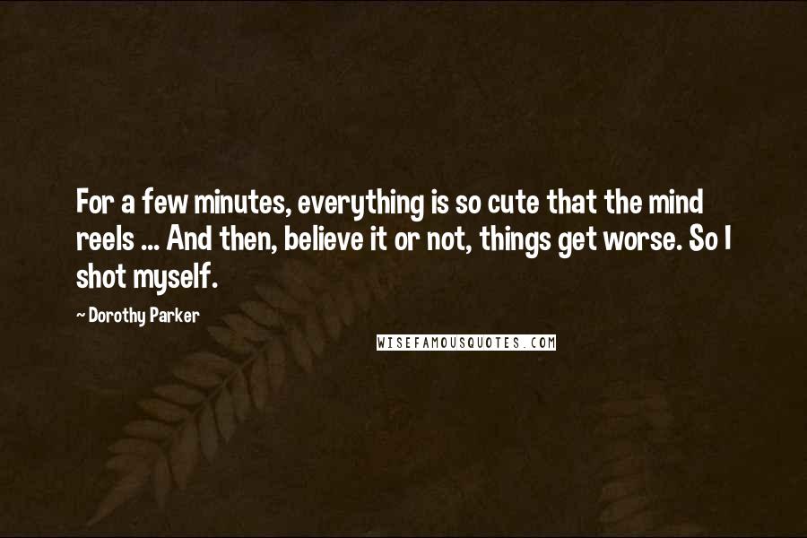 Dorothy Parker Quotes: For a few minutes, everything is so cute that the mind reels ... And then, believe it or not, things get worse. So I shot myself.