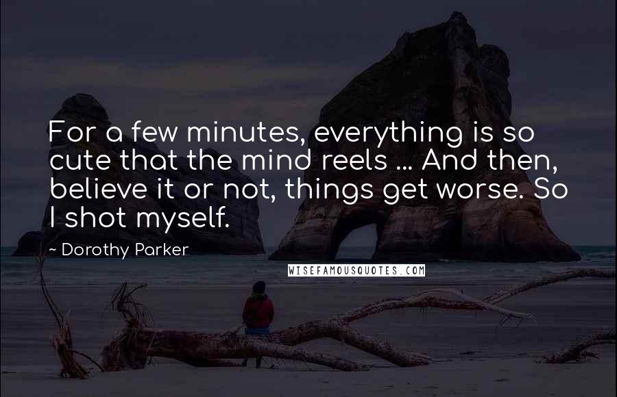 Dorothy Parker Quotes: For a few minutes, everything is so cute that the mind reels ... And then, believe it or not, things get worse. So I shot myself.