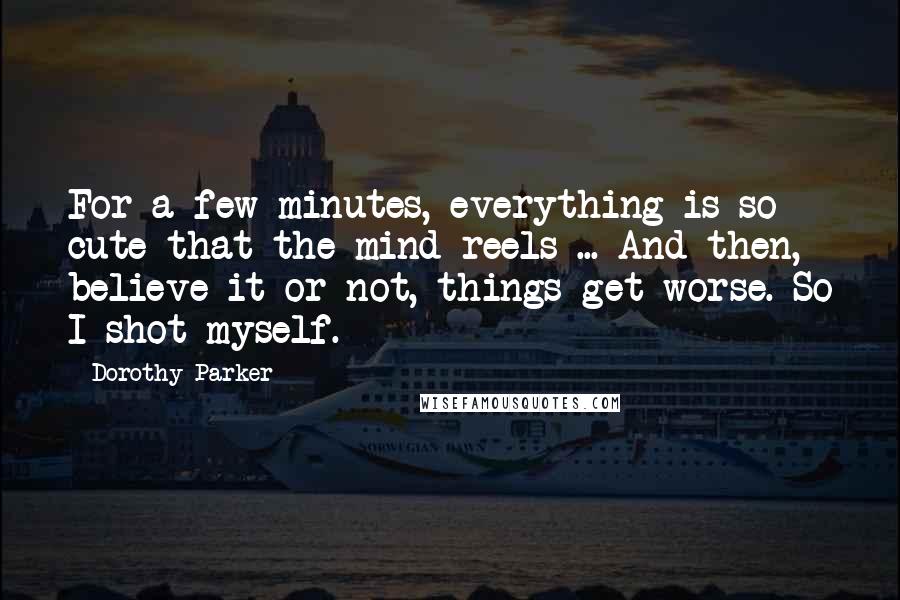 Dorothy Parker Quotes: For a few minutes, everything is so cute that the mind reels ... And then, believe it or not, things get worse. So I shot myself.