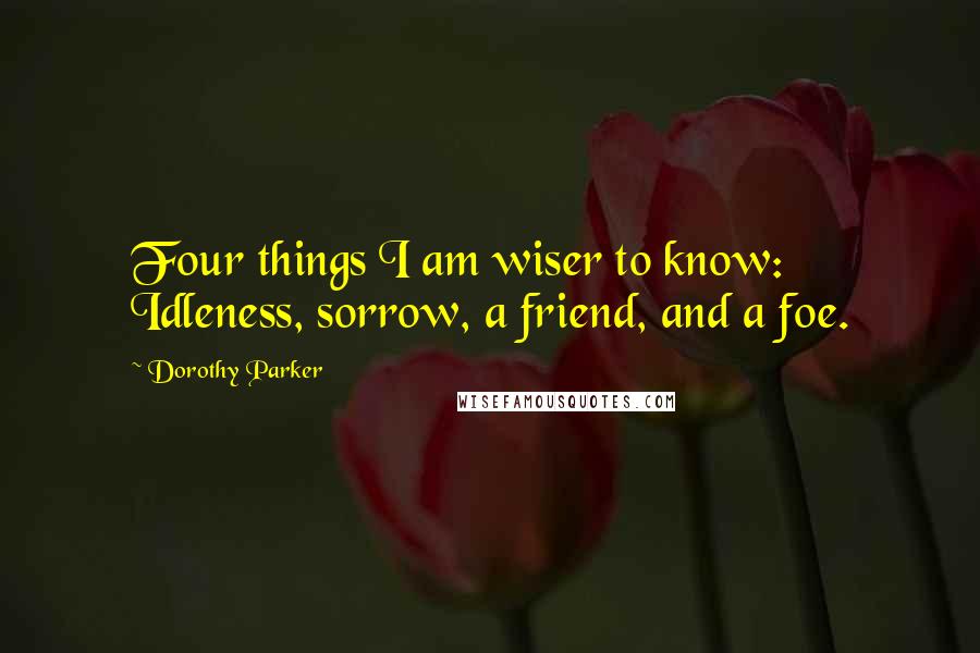 Dorothy Parker Quotes: Four things I am wiser to know: Idleness, sorrow, a friend, and a foe.