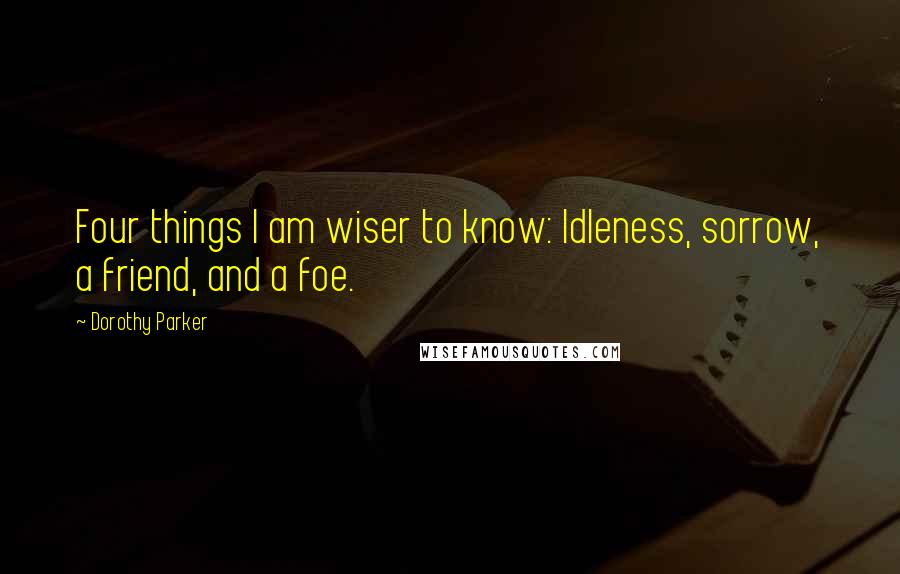 Dorothy Parker Quotes: Four things I am wiser to know: Idleness, sorrow, a friend, and a foe.