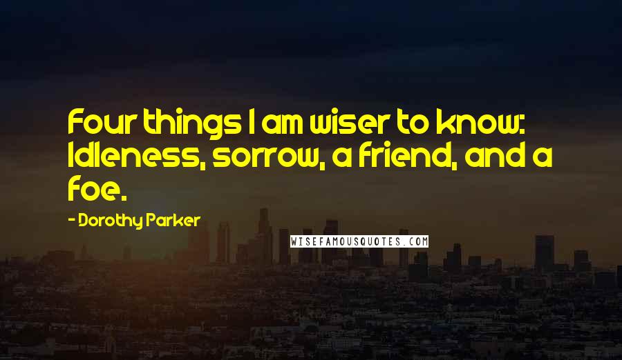 Dorothy Parker Quotes: Four things I am wiser to know: Idleness, sorrow, a friend, and a foe.