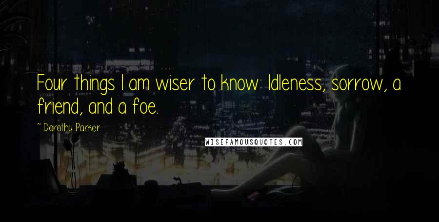 Dorothy Parker Quotes: Four things I am wiser to know: Idleness, sorrow, a friend, and a foe.