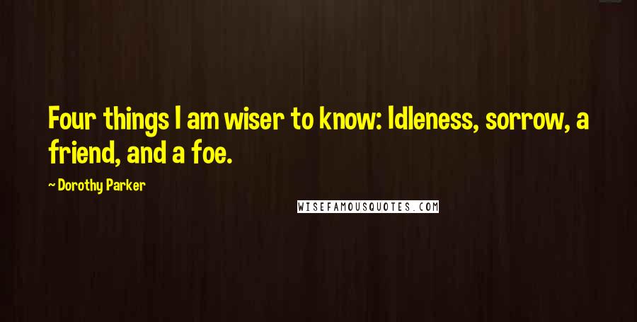 Dorothy Parker Quotes: Four things I am wiser to know: Idleness, sorrow, a friend, and a foe.