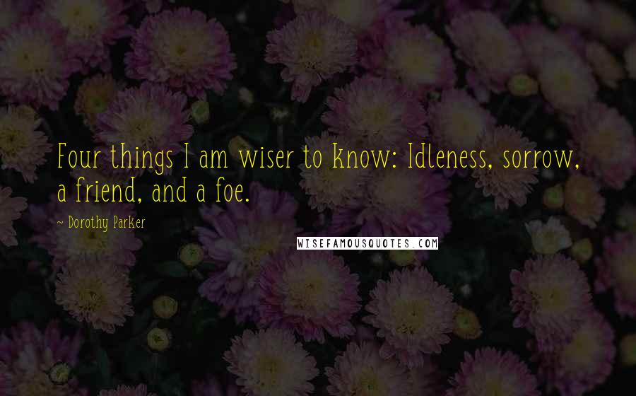 Dorothy Parker Quotes: Four things I am wiser to know: Idleness, sorrow, a friend, and a foe.