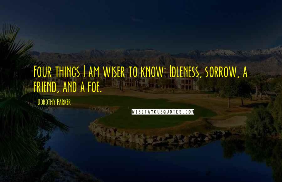 Dorothy Parker Quotes: Four things I am wiser to know: Idleness, sorrow, a friend, and a foe.