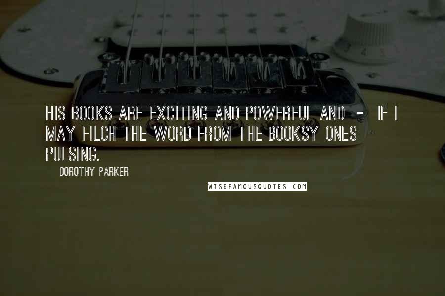 Dorothy Parker Quotes: His books are exciting and powerful and  -  if I may filch the word from the booksy ones  -  pulsing.