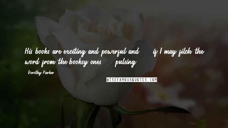 Dorothy Parker Quotes: His books are exciting and powerful and - if I may filch the word from the booksy ones - pulsing.