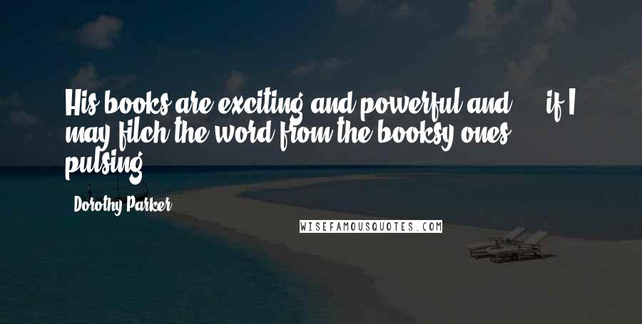 Dorothy Parker Quotes: His books are exciting and powerful and - if I may filch the word from the booksy ones - pulsing.