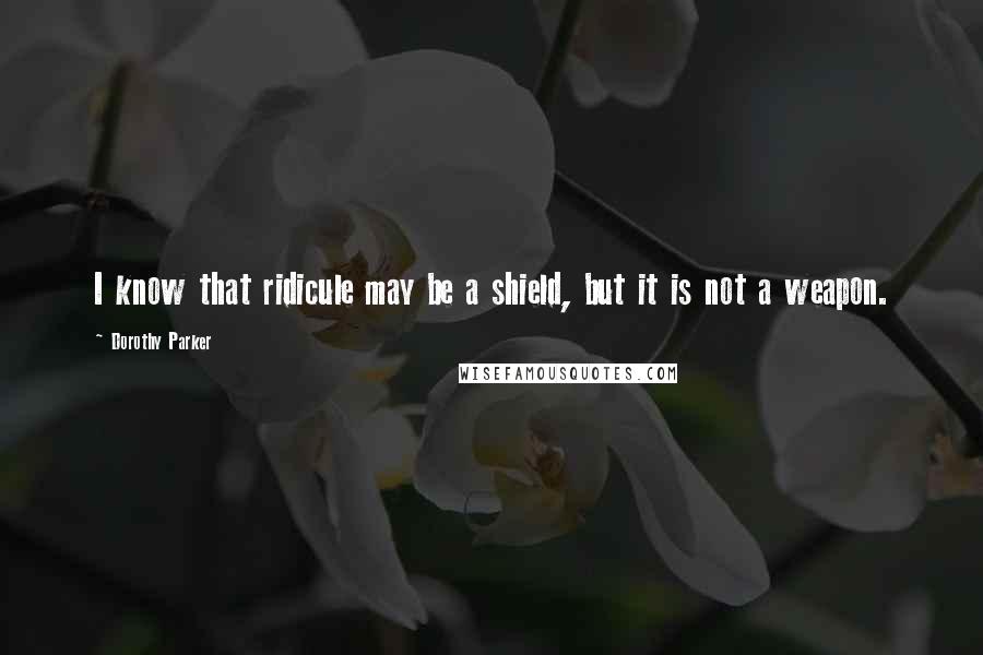 Dorothy Parker Quotes: I know that ridicule may be a shield, but it is not a weapon.