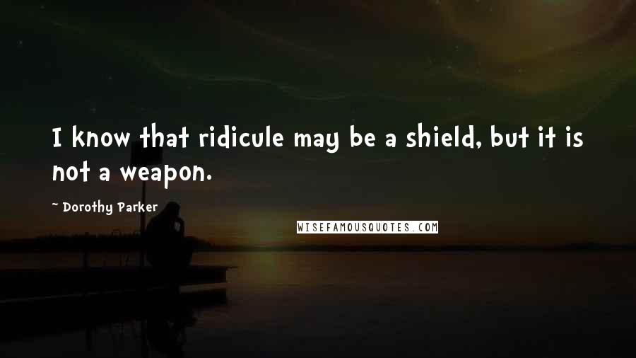 Dorothy Parker Quotes: I know that ridicule may be a shield, but it is not a weapon.