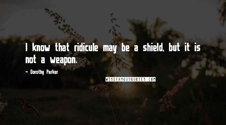 Dorothy Parker Quotes: I know that ridicule may be a shield, but it is not a weapon.