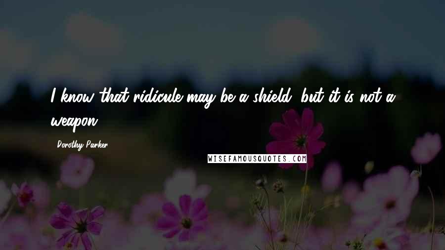 Dorothy Parker Quotes: I know that ridicule may be a shield, but it is not a weapon.