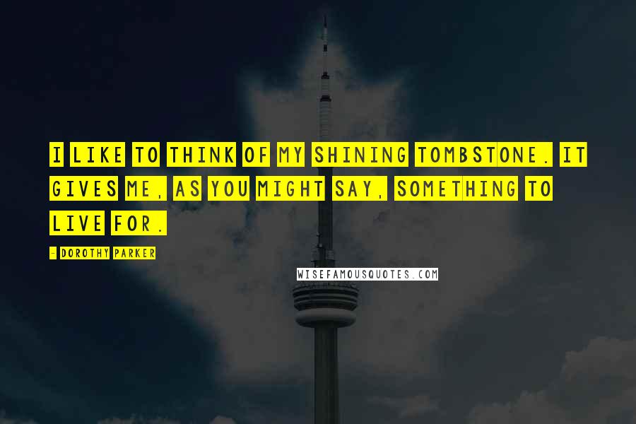 Dorothy Parker Quotes: I like to think of my shining tombstone. It gives me, as you might say, something to live for.