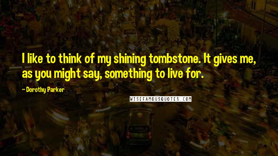 Dorothy Parker Quotes: I like to think of my shining tombstone. It gives me, as you might say, something to live for.
