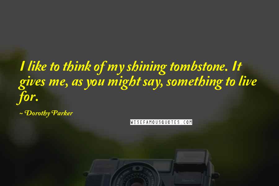Dorothy Parker Quotes: I like to think of my shining tombstone. It gives me, as you might say, something to live for.