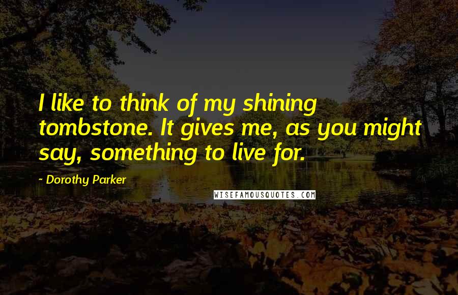 Dorothy Parker Quotes: I like to think of my shining tombstone. It gives me, as you might say, something to live for.