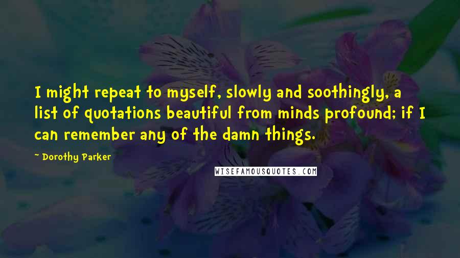 Dorothy Parker Quotes: I might repeat to myself, slowly and soothingly, a list of quotations beautiful from minds profound; if I can remember any of the damn things.