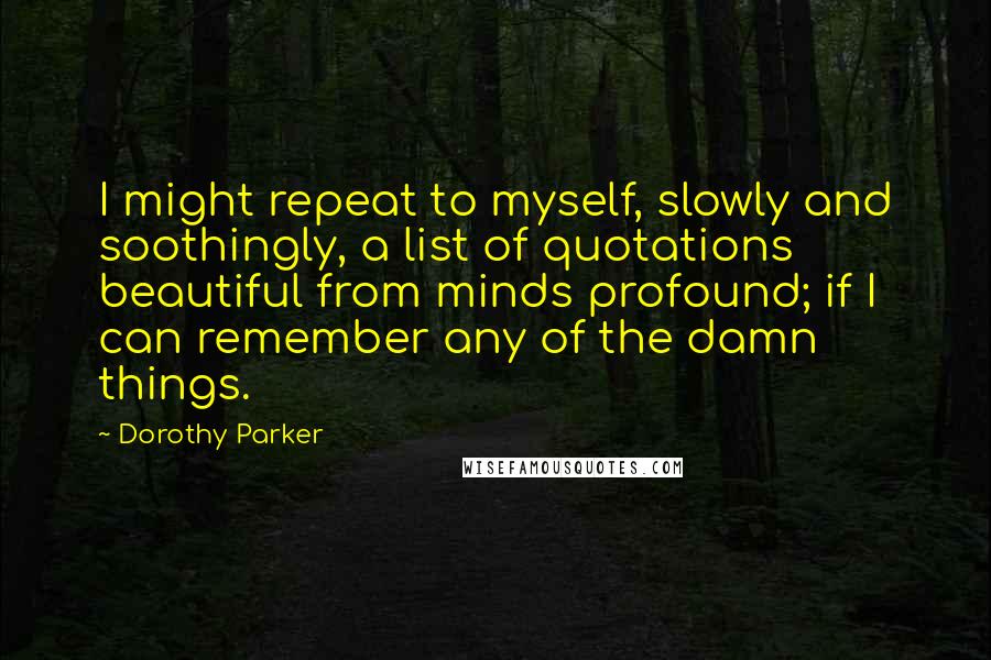 Dorothy Parker Quotes: I might repeat to myself, slowly and soothingly, a list of quotations beautiful from minds profound; if I can remember any of the damn things.