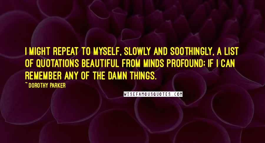 Dorothy Parker Quotes: I might repeat to myself, slowly and soothingly, a list of quotations beautiful from minds profound; if I can remember any of the damn things.