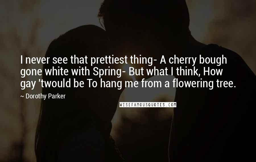 Dorothy Parker Quotes: I never see that prettiest thing- A cherry bough gone white with Spring- But what I think, How gay 'twould be To hang me from a flowering tree.