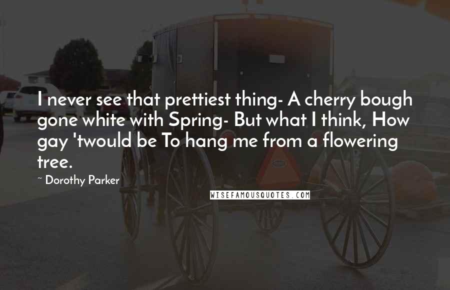 Dorothy Parker Quotes: I never see that prettiest thing- A cherry bough gone white with Spring- But what I think, How gay 'twould be To hang me from a flowering tree.