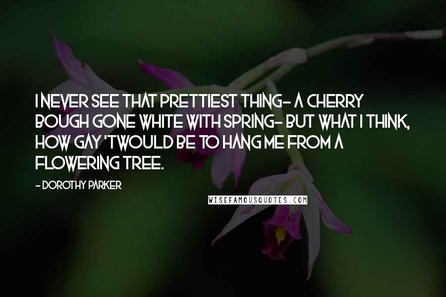 Dorothy Parker Quotes: I never see that prettiest thing- A cherry bough gone white with Spring- But what I think, How gay 'twould be To hang me from a flowering tree.