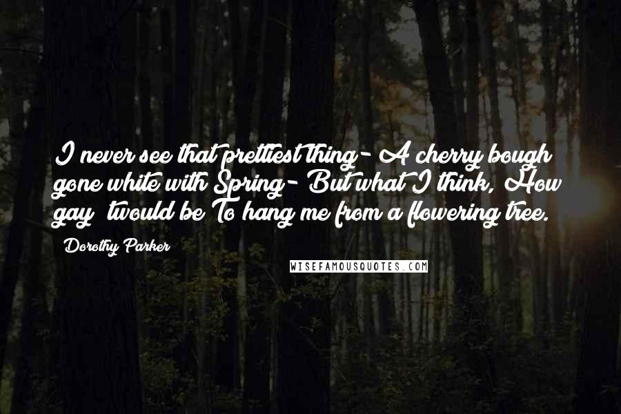 Dorothy Parker Quotes: I never see that prettiest thing- A cherry bough gone white with Spring- But what I think, How gay 'twould be To hang me from a flowering tree.