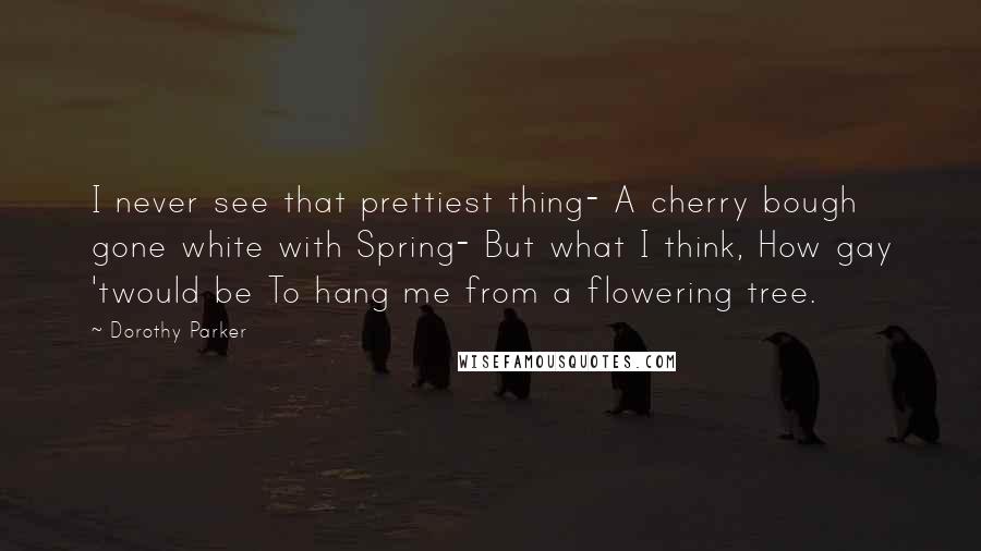 Dorothy Parker Quotes: I never see that prettiest thing- A cherry bough gone white with Spring- But what I think, How gay 'twould be To hang me from a flowering tree.