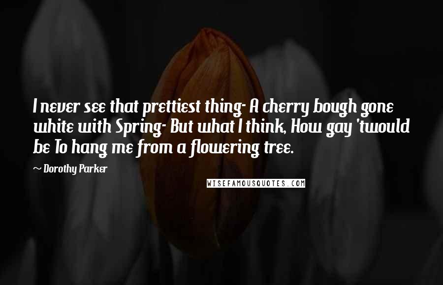 Dorothy Parker Quotes: I never see that prettiest thing- A cherry bough gone white with Spring- But what I think, How gay 'twould be To hang me from a flowering tree.