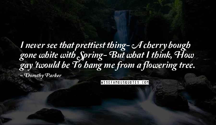 Dorothy Parker Quotes: I never see that prettiest thing- A cherry bough gone white with Spring- But what I think, How gay 'twould be To hang me from a flowering tree.