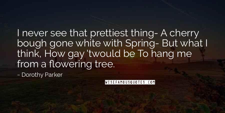 Dorothy Parker Quotes: I never see that prettiest thing- A cherry bough gone white with Spring- But what I think, How gay 'twould be To hang me from a flowering tree.