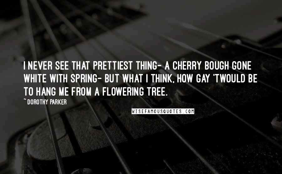 Dorothy Parker Quotes: I never see that prettiest thing- A cherry bough gone white with Spring- But what I think, How gay 'twould be To hang me from a flowering tree.