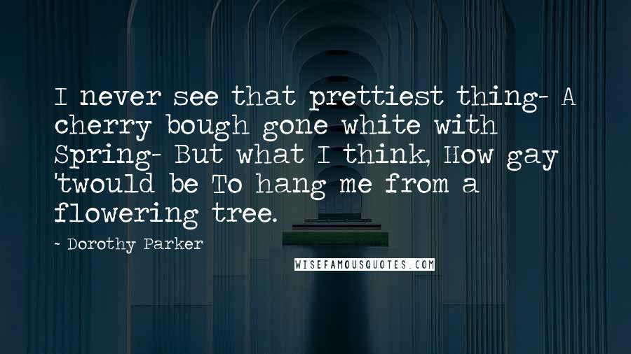 Dorothy Parker Quotes: I never see that prettiest thing- A cherry bough gone white with Spring- But what I think, How gay 'twould be To hang me from a flowering tree.