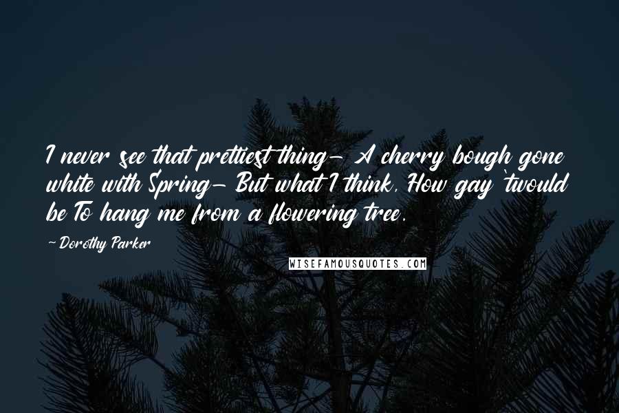 Dorothy Parker Quotes: I never see that prettiest thing- A cherry bough gone white with Spring- But what I think, How gay 'twould be To hang me from a flowering tree.