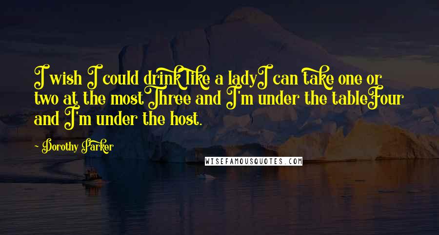 Dorothy Parker Quotes: I wish I could drink like a ladyI can take one or two at the mostThree and I'm under the tableFour and I'm under the host.